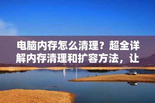 电脑内存怎么清理？超全详解内存清理和扩容方法，让你的电脑速度更快！