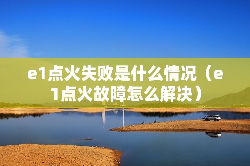 e1点火失败是什么情况（e1点火故障怎么解决）