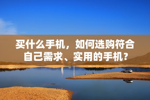 买什么手机，如何选购符合自己需求、实用的手机？