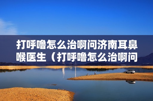 打呼噜怎么治啊问济南耳鼻喉医生（打呼噜怎么治啊问济南耳鼻喉）