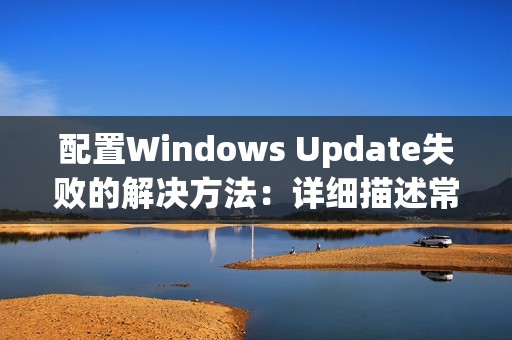 配置Windows Update失败的解决方法：详细描述常见update安装问题及解决方案