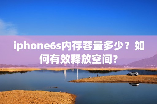 iphone6s内存容量多少？如何有效释放空间？