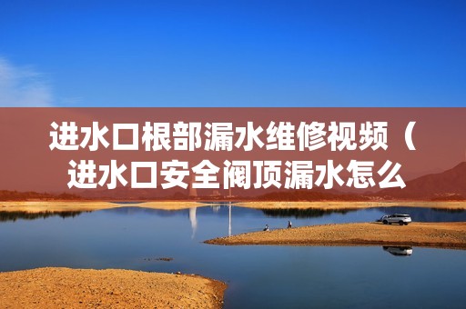 进水口根部漏水维修视频（ 进水口安全阀顶漏水怎么办）