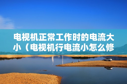 电视机正常工作时的电流大小（电视机行电流小怎么修）
