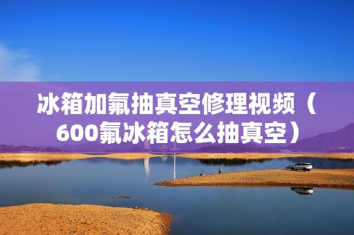 冰箱加氟抽真空修理视频（600氟冰箱怎么抽真空）