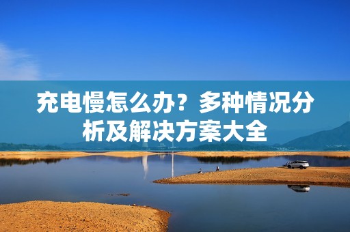 充电慢怎么办？多种情况分析及解决方案大全