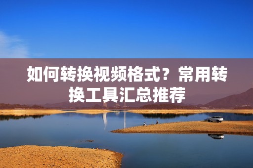 如何转换视频格式?常用转换工具汇总推荐