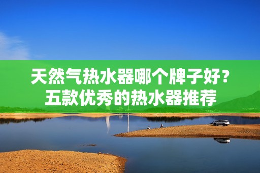 天然气热水器哪个牌子好?五款优秀的热水器推荐