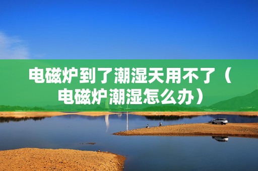 电磁炉到了潮湿天用不了（电磁炉潮湿怎么办）