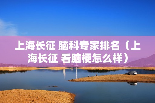 上海长征 脑科专家排名（上海长征 看脑梗怎么样）