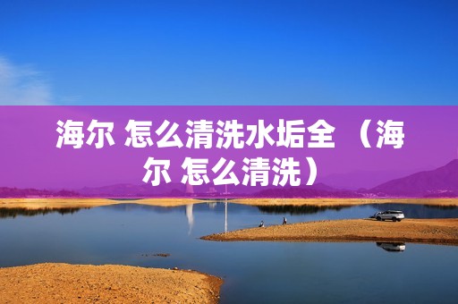海尔 怎么清洗水垢全 （海尔 怎么清洗）