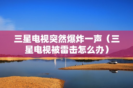 三星电视突然爆炸一声（三星电视被雷击怎么办）