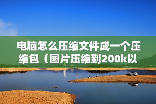 电脑怎么压缩文件成一个压缩包（图片压缩到200k以内的软件）