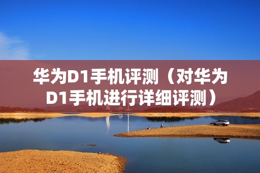 华为D1手机评测(对华为D1手机进行详细评测)