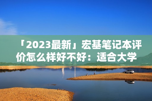 「2023最新」宏基笔记本评价怎么样好不好:适合大学生吗?质量如何?