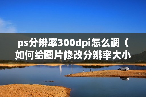 ps分辨率300dpi怎么调（如何给图片修改分辨率大小）