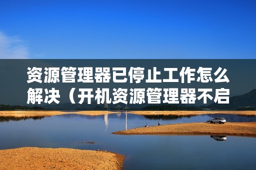 资源管理器已停止工作怎么解决(开机资源管理器不启动怎么办)