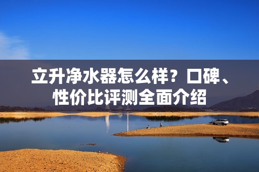 立升净水器怎么样?口碑、性价比评测全面介绍