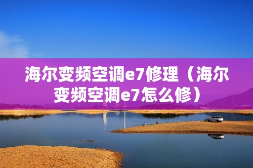 海尔变频空调e7修理(海尔变频空调e7怎么修)