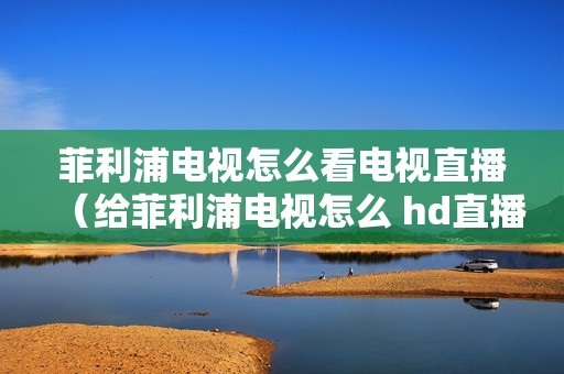 菲利浦电视怎么看电视直播(给菲利浦电视怎么 hd直播)