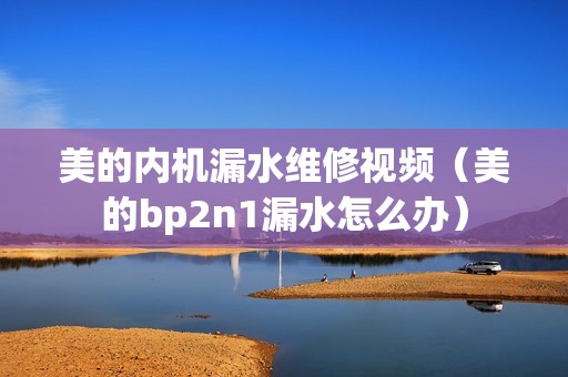 美的内机漏水维修视频（美的bp2n1漏水怎么办）