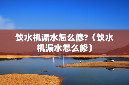 饮水机漏水怎么修?（饮水机漏水怎么修）