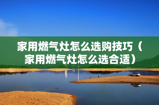 家用燃气灶怎么选购技巧（家用燃气灶怎么选合适）