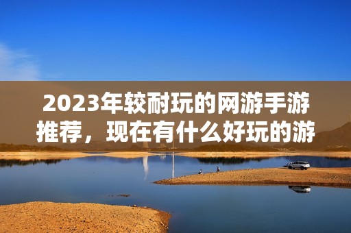 2023年较耐玩的网游手游推荐,现在有什么好玩的游戏?
