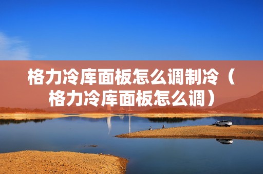 格力冷库面板怎么调制冷（格力冷库面板怎么调）