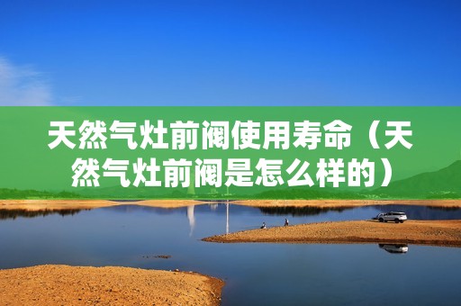 天然气灶前阀使用寿命（天然气灶前阀是怎么样的）