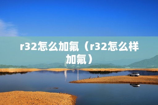 r32怎么加氟（r32怎么样加氟）