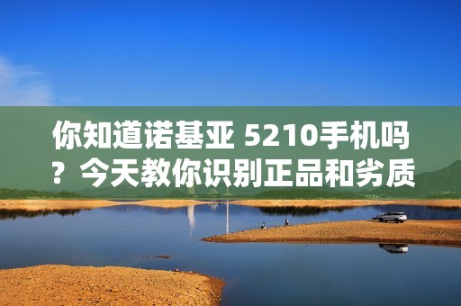 你知道诺基亚 5210手机吗？今天教你识别正品和劣质山寨货！