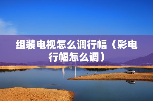 组装电视怎么调行幅（彩电行幅怎么调）