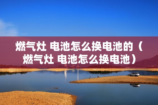 燃气灶 电池怎么换电池的（燃气灶 电池怎么换电池）