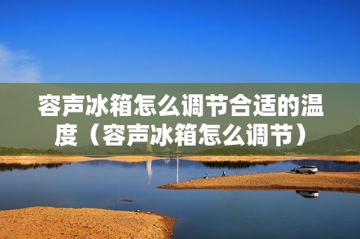 容声冰箱怎么调节合适的温度（容声冰箱怎么调节）