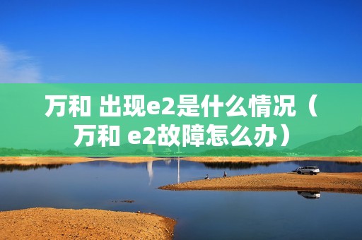 万和 出现e2是什么情况（万和 e2故障怎么办）