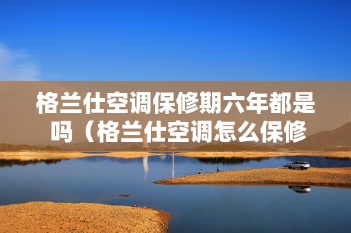 格兰仕空调保修期六年都是 吗（格兰仕空调怎么保修）