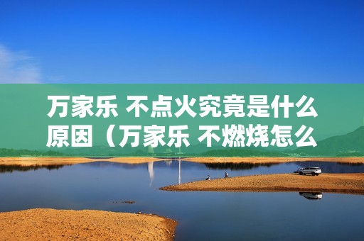 万家乐 不点火究竟是什么原因（万家乐 不燃烧怎么回事）