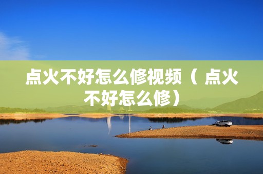 点火不好怎么修视频（ 点火不好怎么修）