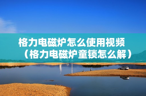 格力电磁炉怎么使用视频 （格力电磁炉童锁怎么解）