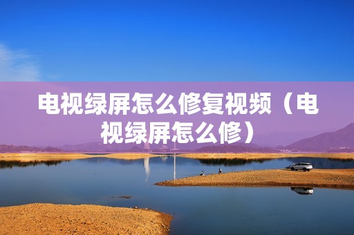 电视绿屏怎么修复视频（电视绿屏怎么修）