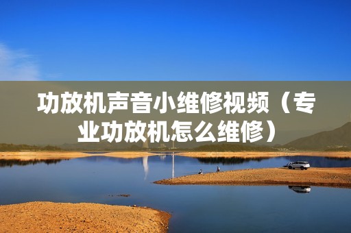 功放机声音小维修视频（专业功放机怎么维修）