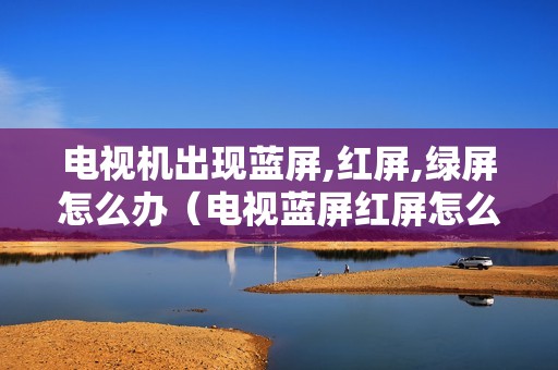 电视机出现蓝屏,红屏,绿屏怎么办（电视蓝屏红屏怎么回事啊）