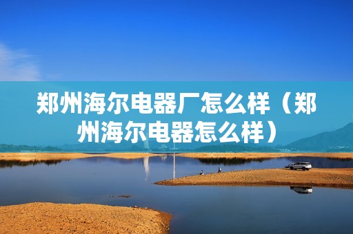 郑州海尔电器厂怎么样（郑州海尔电器怎么样）