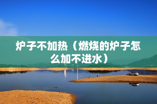 炉子不加热（燃烧的炉子怎么加不进水）
