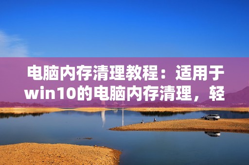 电脑内存清理教程：适用于win10的电脑内存清理，轻松提高电脑运行速度