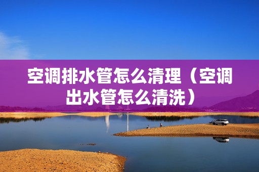 空调排水管怎么清理（空调出水管怎么清洗）