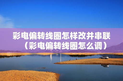 彩电偏转线圈怎样改并串联（彩电偏转线圈怎么调）