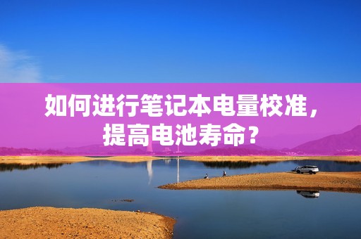 如何进行笔记本电量校准，提高电池寿命？