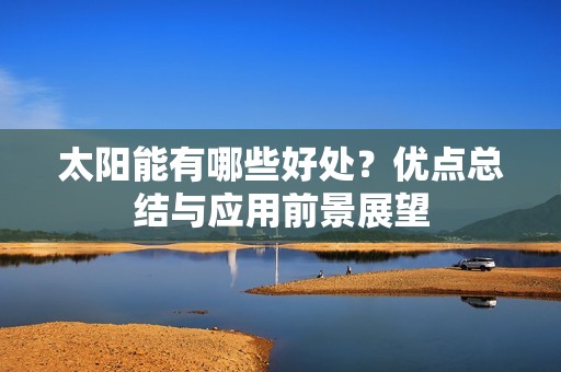 太阳能有哪些好处？优点总结与应用前景展望
